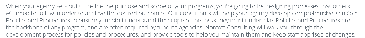 When your agency sets out to define the purpose and scope of your programs, you're going to be designing processes that others will need to follow in order to achieve the desired outcomes. Our consultants will help your agency develop comprehensive, sensible Policies and Procedures to ensure your staff understand the scope of the tasks they must undertake. Policies and Procedures are the backbone of any program, and are often required by funding agencies. Norcott Consulting will walk you through the development process for policies and procedures, and provide tools to help you maintain them and keep staff apprised of changes. 