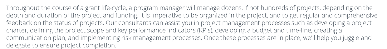 Throughout the course of a grant life-cycle, a program manager will manage dozens, if not hundreds of projects, depending on the depth and duration of the project and funding. It is imperative to be organized in the project, and to get regular and comprehensive feedback on the status of projects. Our consultants can assist you in project management processes such as developing a project charter, defining the project scope and key performance indicators (KPIs), developing a budget and time-line, creating a communication plan, and implementing risk management processes. Once these processes are in place, we'll help you juggle and delegate to ensure project completion.