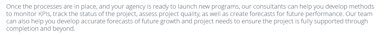 Once the processes are in place, and your agency is ready to launch new programs, our consultants can help you develop methods to monitor KPIs, track the status of the project, assess project quality, as well as create forecasts for future performance. Our team can also help you develop accurate forecasts of future growth and project needs to ensure the project is fully supported through completion and beyond. 