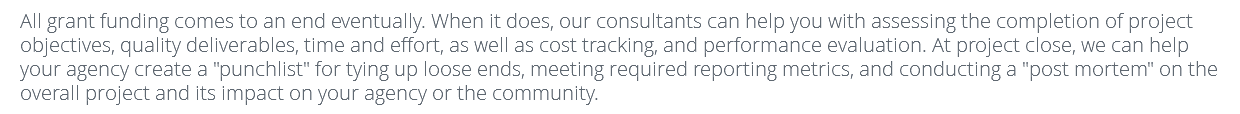 All grant funding comes to an end eventually. When it does, our consultants can help you with assessing the completion of project objectives, quality deliverables, time and effort, as well as cost tracking, and performance evaluation. At project close, we can help your agency create a "punchlist" for tying up loose ends, meeting required reporting metrics, and conducting a "post mortem" on the overall project and its impact on your agency or the community. 