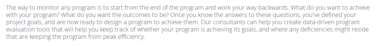 The way to monitor any program is to start from the end of the program and work your way backwards. What do you want to achieve with your program? What do you want the outcomes to be? Once you know the answers to these questions, you've defined your project goals, and are now ready to design a program to achieve them. Our consultants can help you create data-driven program evaluation tools that will help you keep track of whether your program is achieving its goals, and where any deficiencies might reside that are keeping the program from peak efficiency. 