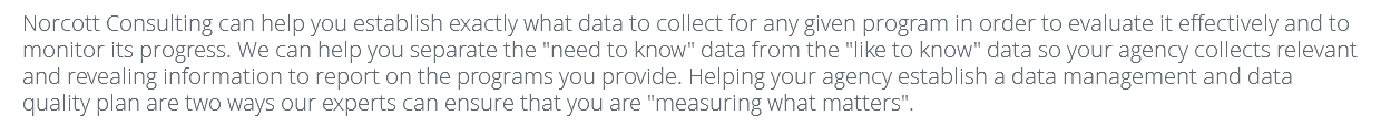 Norcott Consulting can help you establish exactly what data to collect for any given program in order to evaluate it effectively and to monitor its progress. We can help you separate the "need to know" data from the "like to know" data so your agency collects relevant and revealing information to report on the programs you provide. Helping your agency establish a data management and data quality plan are two ways our experts can ensure that you are "measuring what matters".