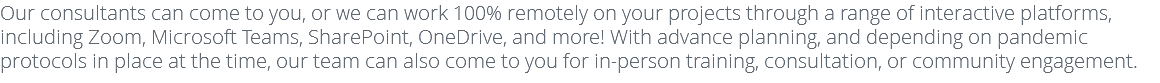 Our consultants can come to you, or we can work 100% remotely on your projects through a range of interactive platforms, including Zoom, Microsoft Teams, SharePoint, OneDrive, and more! With advance planning, and depending on pandemic protocols in place at the time, our team can also come to you for in-person training, consultation, or community engagement. 