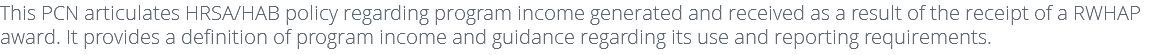 This PCN articulates HRSA/HAB policy regarding program income generated and received as a result of the receipt of a RWHAP award. It provides a definition of program income and guidance regarding its use and reporting requirements.