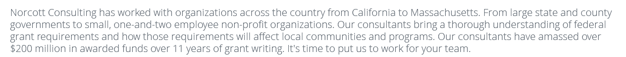 Norcott Consulting has worked with organizations across the country from California to Massachusetts. From large state and county governments to small, one-and-two employee non-profit organizations. Our consultants bring a thorough understanding of federal grant requirements and how those requirements will affect local communities and programs. Our consultants have amassed over $200 million in awarded funds over 11 years of grant writing. It's time to put us to work for your team.