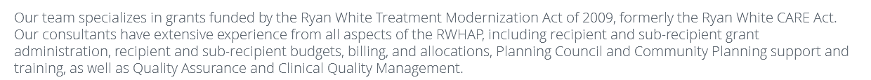 Our team specializes in grants funded by the Ryan White Treatment Modernization Act of 2009, formerly the Ryan White CARE Act. Our consultants have extensive experience from all aspects of the RWHAP, including recipient and sub-recipient grant administration, recipient and sub-recipient budgets, billing, and allocations, Planning Council and Community Planning support and training, as well as Quality Assurance and Clinical Quality Management. 