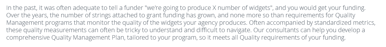 In the past, it was often adequate to tell a funder "we're going to produce X number of widgets", and you would get your funding. Over the years, the number of strings attached to grant funding has grown, and none more so than requirements for Quality Management programs that monitor the quality of the widgets your agency produces. Often accompanied by standardized metrics, these quality measurements can often be tricky to understand and difficult to navigate. Our consultants can help you develop a comprehensive Quality Management Plan, tailored to your program, so it meets all Quality requirements of your funding.