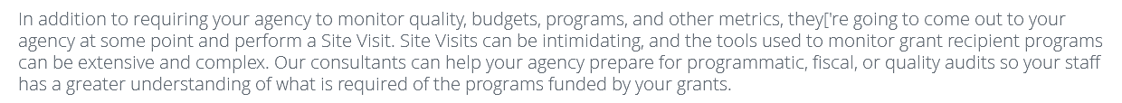 In addition to requiring your agency to monitor quality, budgets, programs, and other metrics, they['re going to come out to your agency at some point and perform a Site Visit. Site Visits can be intimidating, and the tools used to monitor grant recipient programs can be extensive and complex. Our consultants can help your agency prepare for programmatic, fiscal, or quality audits so your staff has a greater understanding of what is required of the programs funded by your grants.