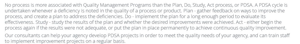 No process is more associated with Quality Management Programs than the Plan, Do, Study, Act process, or PDSA. A PDSA cycle is undertaken whenever a deficiency is noted in the quality of a process or product. Plan - gather feedback on ways to improve the process, and create a plan to address the deficiencies. Do - implement the plan for a long enough period to evaluate its effectiveness. Study - study the results of the plan and whether the desired improvements were achieved. Act - either begin the process again if the results were not adequate, or put the plan in place permanently to achieve continuous quality improvement. Our consultants can help your agency develop PDSA projects in order to meet the quality needs of your agency, and can train staff to implement improvement projects on a regular basis.